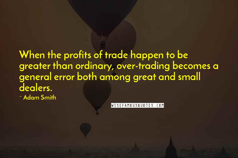Adam Smith Quotes: When the profits of trade happen to be greater than ordinary, over-trading becomes a general error both among great and small dealers.