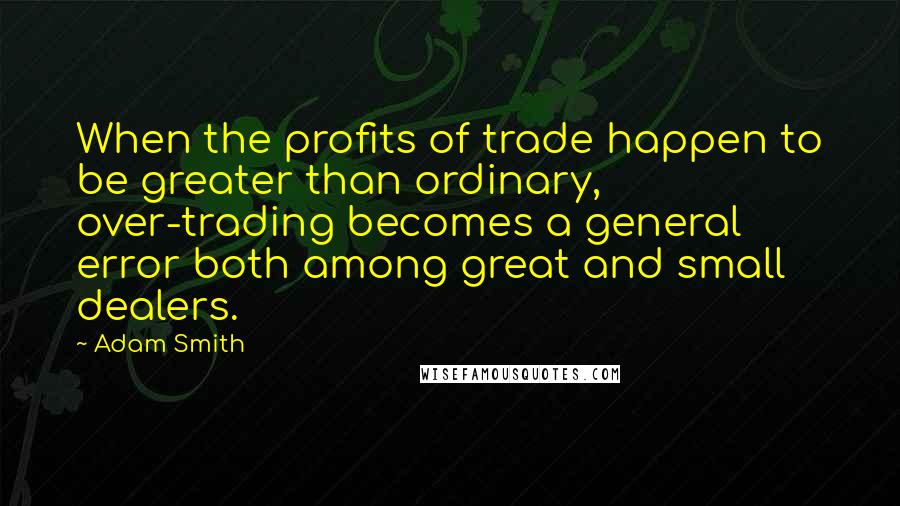 Adam Smith Quotes: When the profits of trade happen to be greater than ordinary, over-trading becomes a general error both among great and small dealers.