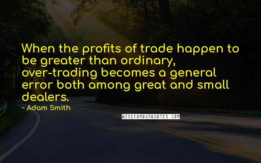 Adam Smith Quotes: When the profits of trade happen to be greater than ordinary, over-trading becomes a general error both among great and small dealers.