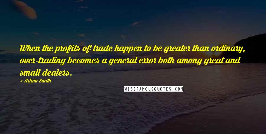 Adam Smith Quotes: When the profits of trade happen to be greater than ordinary, over-trading becomes a general error both among great and small dealers.