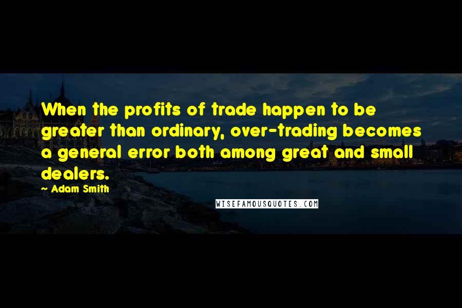 Adam Smith Quotes: When the profits of trade happen to be greater than ordinary, over-trading becomes a general error both among great and small dealers.