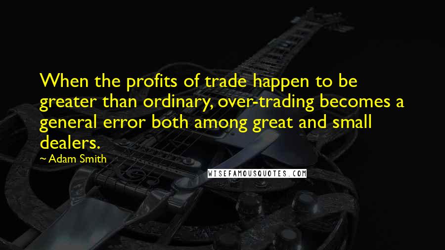 Adam Smith Quotes: When the profits of trade happen to be greater than ordinary, over-trading becomes a general error both among great and small dealers.