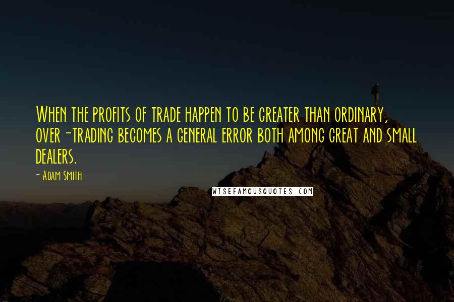 Adam Smith Quotes: When the profits of trade happen to be greater than ordinary, over-trading becomes a general error both among great and small dealers.