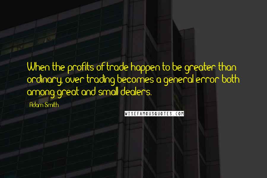 Adam Smith Quotes: When the profits of trade happen to be greater than ordinary, over-trading becomes a general error both among great and small dealers.