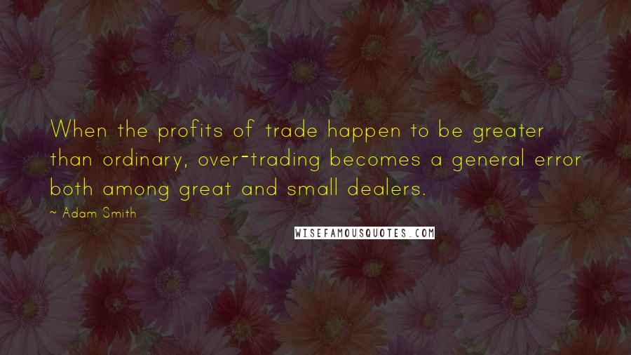 Adam Smith Quotes: When the profits of trade happen to be greater than ordinary, over-trading becomes a general error both among great and small dealers.