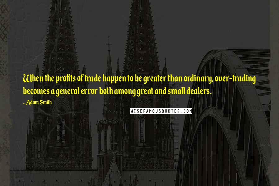 Adam Smith Quotes: When the profits of trade happen to be greater than ordinary, over-trading becomes a general error both among great and small dealers.