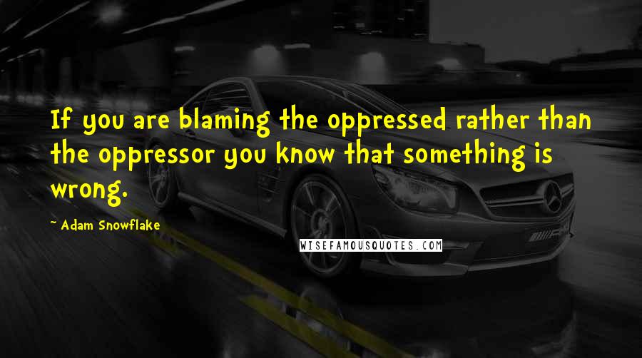 Adam Snowflake Quotes: If you are blaming the oppressed rather than the oppressor you know that something is wrong.