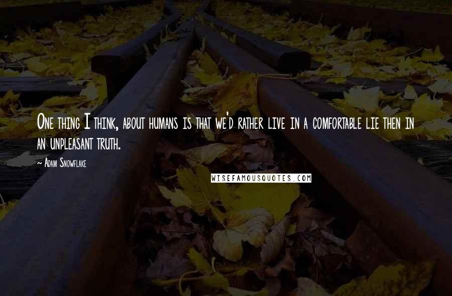 Adam Snowflake Quotes: One thing I think, about humans is that we'd rather live in a comfortable lie then in an unpleasant truth.