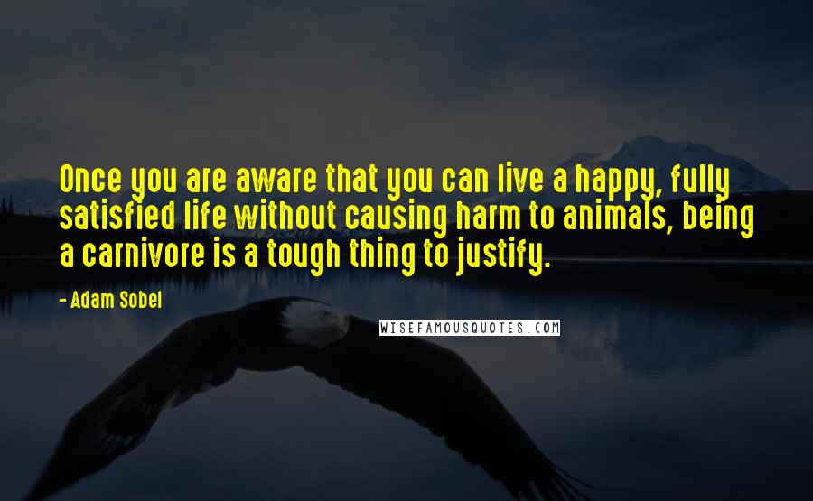 Adam Sobel Quotes: Once you are aware that you can live a happy, fully satisfied life without causing harm to animals, being a carnivore is a tough thing to justify.