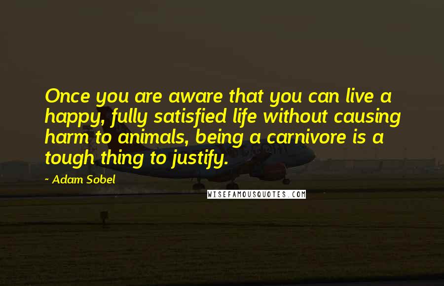 Adam Sobel Quotes: Once you are aware that you can live a happy, fully satisfied life without causing harm to animals, being a carnivore is a tough thing to justify.