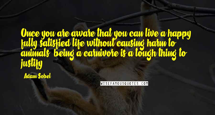 Adam Sobel Quotes: Once you are aware that you can live a happy, fully satisfied life without causing harm to animals, being a carnivore is a tough thing to justify.