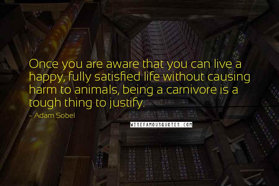 Adam Sobel Quotes: Once you are aware that you can live a happy, fully satisfied life without causing harm to animals, being a carnivore is a tough thing to justify.