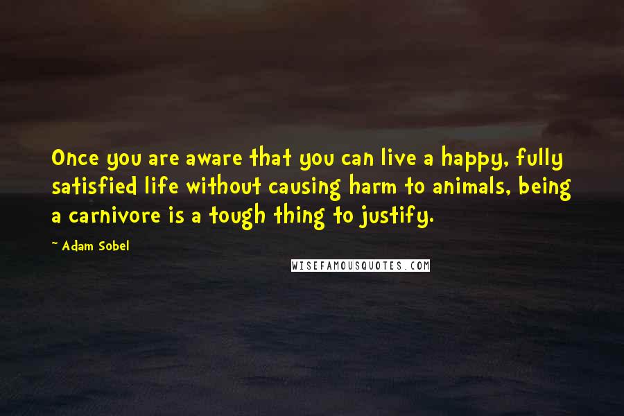 Adam Sobel Quotes: Once you are aware that you can live a happy, fully satisfied life without causing harm to animals, being a carnivore is a tough thing to justify.