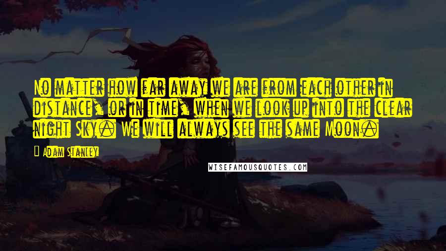 Adam Stanley Quotes: No matter how far away we are from each other in distance, or in time, when we look up into the clear night Sky. We will always see the same Moon.