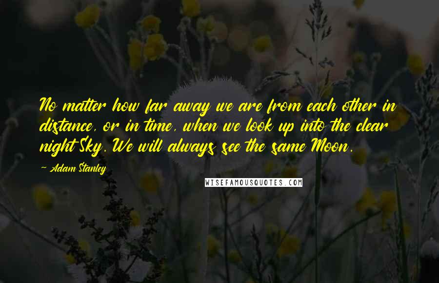 Adam Stanley Quotes: No matter how far away we are from each other in distance, or in time, when we look up into the clear night Sky. We will always see the same Moon.