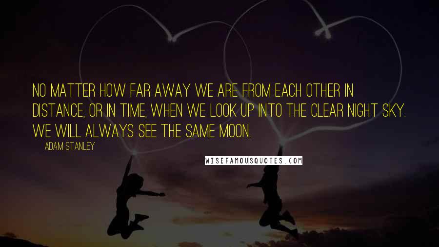 Adam Stanley Quotes: No matter how far away we are from each other in distance, or in time, when we look up into the clear night Sky. We will always see the same Moon.