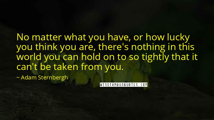 Adam Sternbergh Quotes: No matter what you have, or how lucky you think you are, there's nothing in this world you can hold on to so tightly that it can't be taken from you.