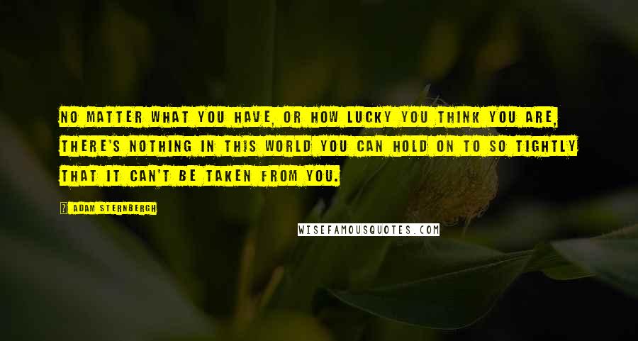 Adam Sternbergh Quotes: No matter what you have, or how lucky you think you are, there's nothing in this world you can hold on to so tightly that it can't be taken from you.