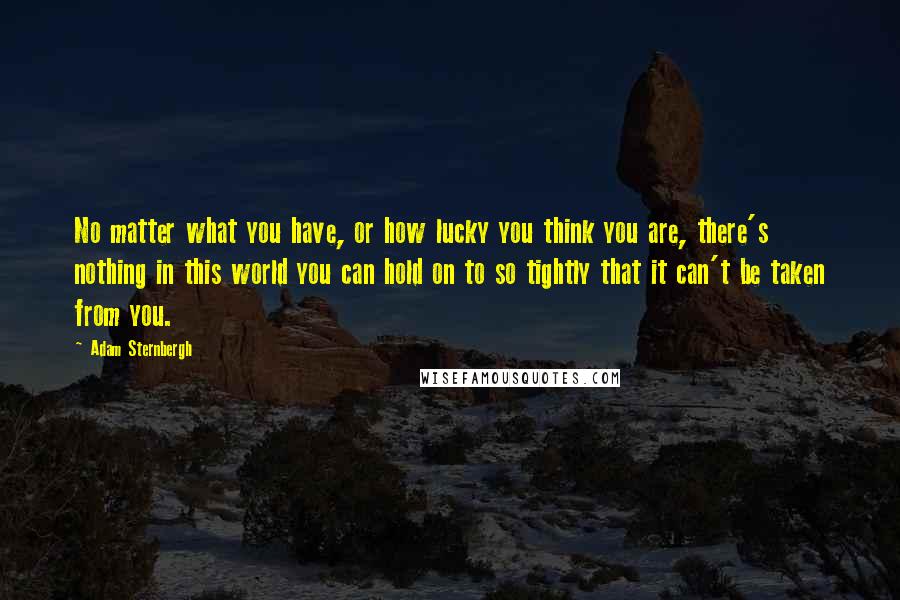 Adam Sternbergh Quotes: No matter what you have, or how lucky you think you are, there's nothing in this world you can hold on to so tightly that it can't be taken from you.