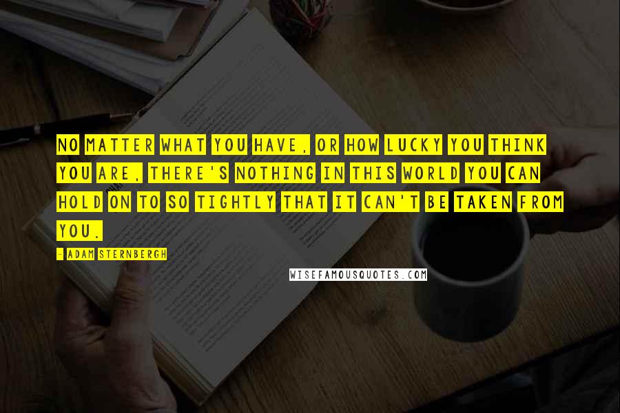 Adam Sternbergh Quotes: No matter what you have, or how lucky you think you are, there's nothing in this world you can hold on to so tightly that it can't be taken from you.