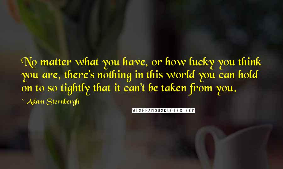 Adam Sternbergh Quotes: No matter what you have, or how lucky you think you are, there's nothing in this world you can hold on to so tightly that it can't be taken from you.