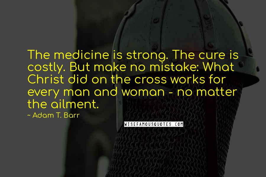 Adam T. Barr Quotes: The medicine is strong. The cure is costly. But make no mistake: What Christ did on the cross works for every man and woman - no matter the ailment.