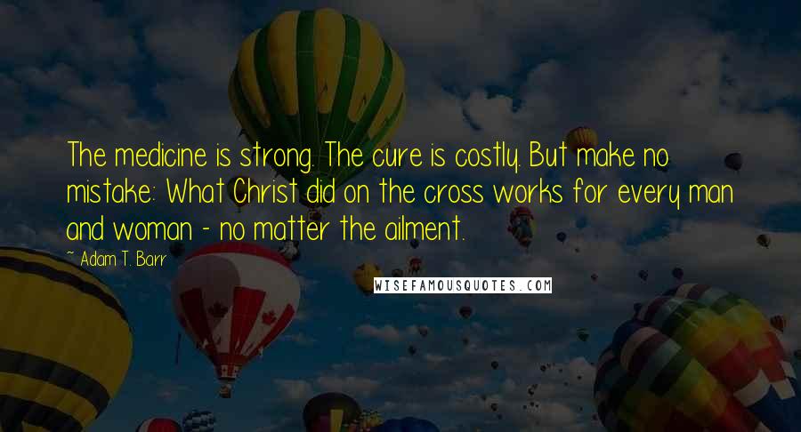 Adam T. Barr Quotes: The medicine is strong. The cure is costly. But make no mistake: What Christ did on the cross works for every man and woman - no matter the ailment.