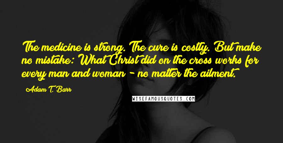 Adam T. Barr Quotes: The medicine is strong. The cure is costly. But make no mistake: What Christ did on the cross works for every man and woman - no matter the ailment.