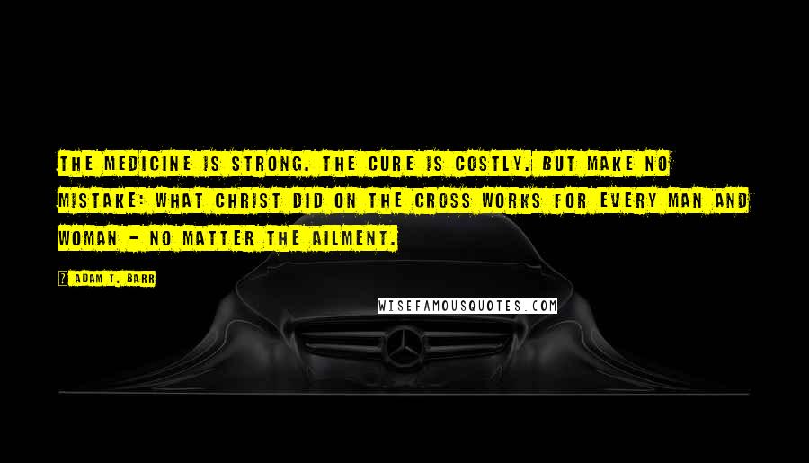 Adam T. Barr Quotes: The medicine is strong. The cure is costly. But make no mistake: What Christ did on the cross works for every man and woman - no matter the ailment.