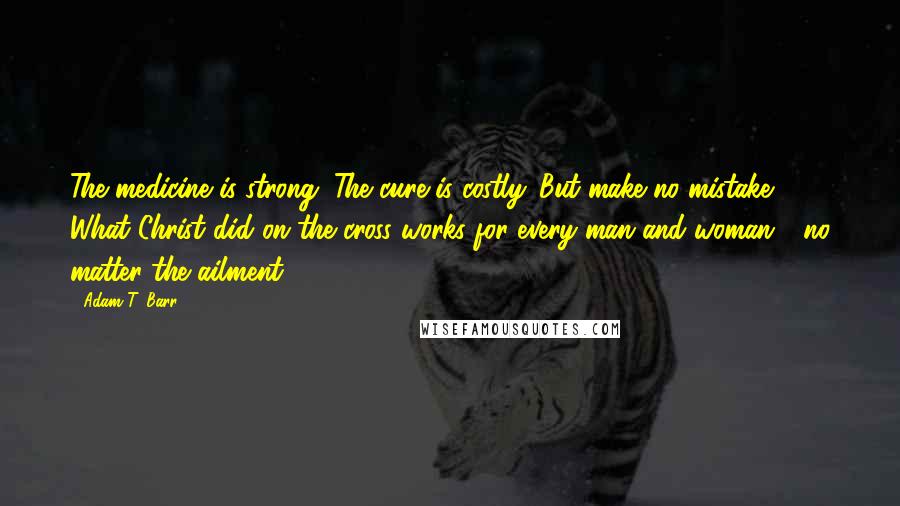 Adam T. Barr Quotes: The medicine is strong. The cure is costly. But make no mistake: What Christ did on the cross works for every man and woman - no matter the ailment.