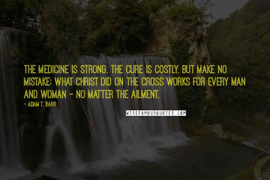 Adam T. Barr Quotes: The medicine is strong. The cure is costly. But make no mistake: What Christ did on the cross works for every man and woman - no matter the ailment.