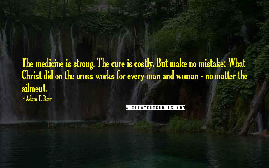 Adam T. Barr Quotes: The medicine is strong. The cure is costly. But make no mistake: What Christ did on the cross works for every man and woman - no matter the ailment.