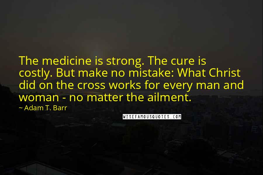 Adam T. Barr Quotes: The medicine is strong. The cure is costly. But make no mistake: What Christ did on the cross works for every man and woman - no matter the ailment.