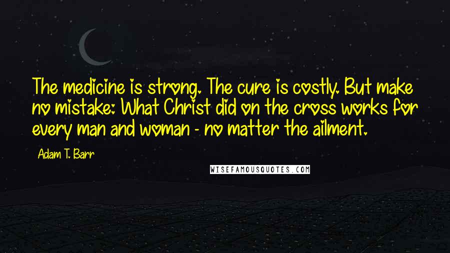 Adam T. Barr Quotes: The medicine is strong. The cure is costly. But make no mistake: What Christ did on the cross works for every man and woman - no matter the ailment.