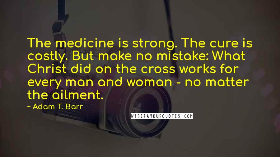 Adam T. Barr Quotes: The medicine is strong. The cure is costly. But make no mistake: What Christ did on the cross works for every man and woman - no matter the ailment.