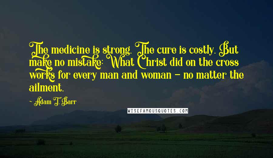 Adam T. Barr Quotes: The medicine is strong. The cure is costly. But make no mistake: What Christ did on the cross works for every man and woman - no matter the ailment.