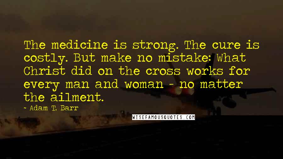Adam T. Barr Quotes: The medicine is strong. The cure is costly. But make no mistake: What Christ did on the cross works for every man and woman - no matter the ailment.