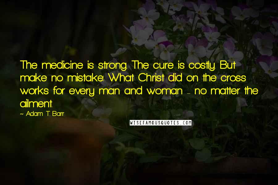 Adam T. Barr Quotes: The medicine is strong. The cure is costly. But make no mistake: What Christ did on the cross works for every man and woman - no matter the ailment.