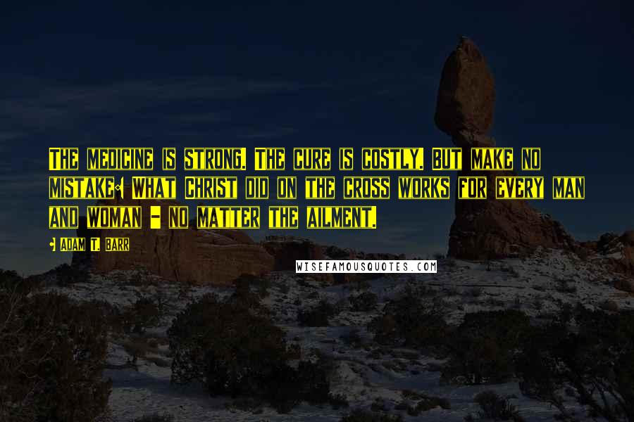 Adam T. Barr Quotes: The medicine is strong. The cure is costly. But make no mistake: What Christ did on the cross works for every man and woman - no matter the ailment.