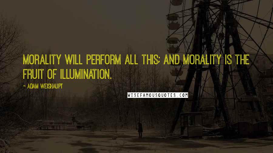 Adam Weishaupt Quotes: Morality will perform all this; and Morality is the fruit of Illumination.