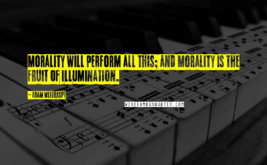 Adam Weishaupt Quotes: Morality will perform all this; and Morality is the fruit of Illumination.