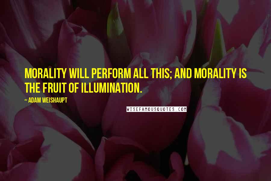 Adam Weishaupt Quotes: Morality will perform all this; and Morality is the fruit of Illumination.