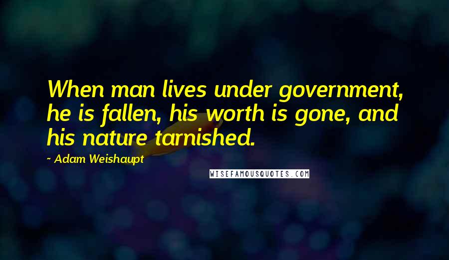 Adam Weishaupt Quotes: When man lives under government, he is fallen, his worth is gone, and his nature tarnished.