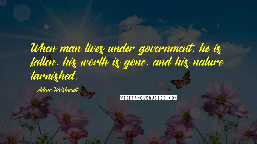 Adam Weishaupt Quotes: When man lives under government, he is fallen, his worth is gone, and his nature tarnished.