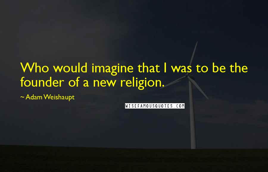 Adam Weishaupt Quotes: Who would imagine that I was to be the founder of a new religion.