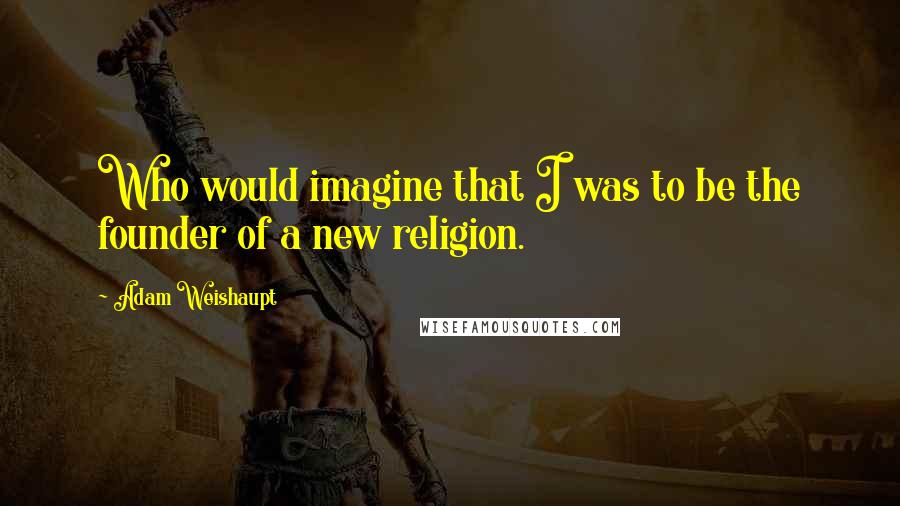 Adam Weishaupt Quotes: Who would imagine that I was to be the founder of a new religion.