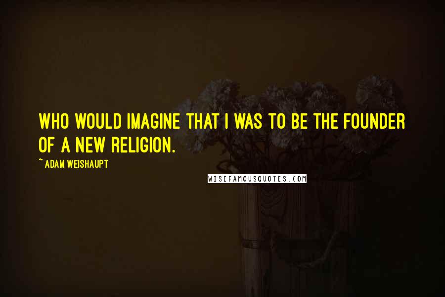 Adam Weishaupt Quotes: Who would imagine that I was to be the founder of a new religion.