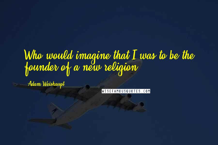 Adam Weishaupt Quotes: Who would imagine that I was to be the founder of a new religion.