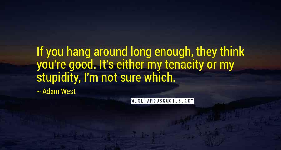 Adam West Quotes: If you hang around long enough, they think you're good. It's either my tenacity or my stupidity, I'm not sure which.