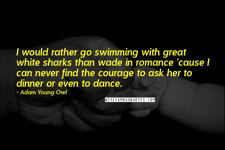 Adam Young Owl Quotes: I would rather go swimming with great white sharks than wade in romance 'cause I can never find the courage to ask her to dinner or even to dance.